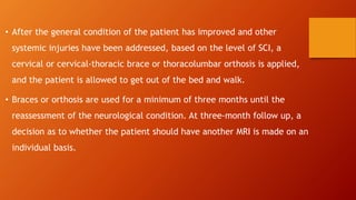• After the general condition of the patient has improved and other
systemic injuries have been addressed, based on the level of SCI, a
cervical or cervical-thoracic brace or thoracolumbar orthosis is applied,
and the patient is allowed to get out of the bed and walk.
• Braces or orthosis are used for a minimum of three months until the
reassessment of the neurological condition. At three-month follow up, a
decision as to whether the patient should have another MRI is made on an
individual basis.
 