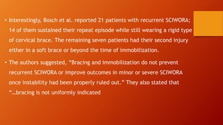 • Interestingly, Bosch et al. reported 21 patients with recurrent SCIWORA;
14 of them sustained their repeat episode while still wearing a rigid type
of cervical brace. The remaining seven patients had their second injury
either in a soft brace or beyond the time of immobilization.
• The authors suggested, “Bracing and immobilization do not prevent
recurrent SCIWORA or improve outcomes in minor or severe SCIWORA
once instability had been properly ruled out.” They also stated that
“…bracing is not uniformly indicated
 
