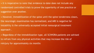 • It is imperative to note that evidence to date does not include any
randomized controlled trials to prove the superiority of one practice or
suggestion over another.
• However, immobilization of the spine until the spine tenderness clears,
the neurologic examination has normalized, and MRI is negative for
instability is the universally accepted initial nonsurgical treatment
approach .
• Regardless of the immobilization type, all SCIWORA patients are advised
to refrain from any physical activities that may increase the risk of
reinjury for approximately six months
 