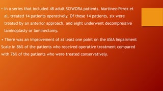 • In a series that included 48 adult SCIWORA patients, Martinez-Perez et
al. treated 14 patients operatively. Of those 14 patients, six were
treated by an anterior approach, and eight underwent decompressive
laminoplasty or laminectomy.
• There was an improvement of at least one point on the ASIA Impairment
Scale in 86% of the patients who received operative treatment compared
with 76% of the patients who were treated conservatively.
 