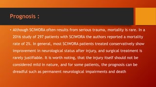 Prognosis :
• Although SCIWORA often results from serious trauma, mortality is rare. In a
2016 study of 297 patients with SCIWORA the authors reported a mortality
rate of 2%. In general, most SCIWORA patients treated conservatively show
improvement in neurological status after injury, and surgical treatment is
rarely justifiable. It is worth noting, that the injury itself should not be
considered mild in nature, and for some patients, the prognosis can be
dreadful such as permanent neurological impairments and death
 