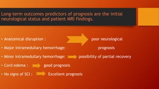 Long-term outcomes predictors of prognosis are the initial
neurological status and patient MRI findings.
• Anatomical disruption : poor neurological
• Major intramedullary hemorrhage: prognosis
• Minor intramedullary hemorrhage: possibility of partial recovery
• Cord edema : good prognosis
• No signs of SCI : Excellent prognosis
 