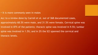 • It is more commonly seen in males
Acc to a review done by Carroll et al. out of 368 documented cases,
approximately 68.5% were male, and 31.5% were female. Cervical spine was
involved in 87% of the patients; thoracic spine was involved in 9.5%; lumbar
spine was involved in 1.5%; and in 2% the SCI spanned the cervical and
thoracic levels.
 