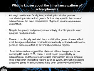 What is known about the inheritance pattern of
schizophrenia?
• Although results from family, twin, and adoption studies provide
overwhelming evidence that genetic factors play a part in the cause of
schizophrenia, the exact mechanisms of genetic transmission remain
unidentified.
• Despite the genetic and phenotypic complexity of schizophrenia, much
progress has been made.
• Research has largely excluded the possibility that genes of major effect
exist; linkage analysis has provided independently replicated evidence for
genes of moderate effect on several chromosomal regions.
• Association studies suggest that alleles of at least two genes, those
encoding D3 and 5HT 2A, confer a small rise in susceptibility to
schizophrenia, and there are convergent findings from several different
lines of research implicating regions such as 22q11, although no specific
causative genes for schizophrenia have been definitively identified yet.
 