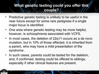 What genetic testing could you offer this
couple?
• Predictive genetic testing is unlikely to be useful in the
near future except for some rare pedigrees if a single
major locus is identified.
• One area where genetic testing may be more helpful,
however, is schizophrenia associated with VCFS.
• In most cases, the deletion of 22q11 occurs as a de novo
mutation, but in 10% of those affected, it is inherited from
a parent, who may have a mild presentation of the
syndrome .
• In such cases, parents could be tested for the deletion,
and, if confirmed, testing could be offered to siblings,
especially if other clinical features are present.
 