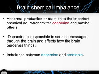 • Abnormal production or reaction to the important
chemical neurotransmitter dopamine and maybe
others.
• Dopamine is responsible in sending messages
through the brain and effects how the brain
perceives things.
• Imbalance between dopamine and serotonin.
Brain chemical imbalance:
 