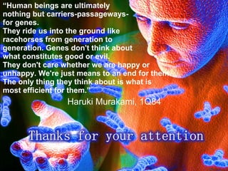 “Human beings are ultimately
nothing but carriers-passageways-
for genes.
They ride us into the ground like
racehorses from generation to
generation. Genes don't think about
what constitutes good or evil.
They don't care whether we are happy or
unhappy. We're just means to an end for them.
The only thing they think about is what is
most efficient for them.”
Haruki Murakami, 1Q84
 