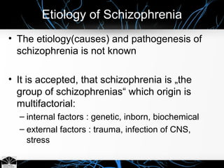 Etiology of Schizophrenia
• The etiology(causes) and pathogenesis of
schizophrenia is not known
• It is accepted, that schizophrenia is „the
group of schizophrenias“ which origin is
multifactorial:
– internal factors : genetic, inborn, biochemical
– external factors : trauma, infection of CNS,
stress
 