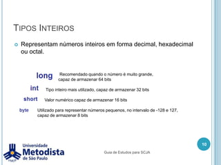 Tipos InteirosRepresentam números inteiros em forma decimal, hexadecimal ou octal.	                  Recomendado quando o número é muito grande, 	                 capaz de armazenar 64 bits                         Tipo inteiro mais utilizado, capaz de armazenar 32 bits                        Valor numérico capaz de armazenar 16 bits                  Utilizado para representar números pequenos, no intervalo de -128 e 127,                   capaz de armazenar 8 bits  10Guia de Estudos para SCJA