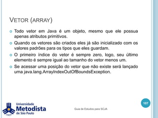 Tipos Ponto Flutuante (float e double)Tipos de ponto flutuante servem para representar números com casas decimais, tanto negativos quanto positivos. Todos números com ponto flutuante são por padrão do tipo double.float f = 10.99f;double b = 10.3D;double c = 10.3;	// Erro de compilação, pois o padrão do valor é double.floaf c = 1.99;OBS: Números com ponto flutuante devem ser escritos com ponto final ( . ).93Guia de Estudos para SCJA