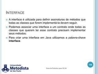 MétodosSão blocos de códigos que representam as funcionalidades (ações)  que a classe apresentará.Por convenção, costuma-se escrever o método com letras minúsculas, a menos que ele seja composto por mais de uma palavra, a primeira palavra é toda em minúscula e as demais começam com a primeira letra em maiúsculo e o restante da palavra em minúscula.Exemplo:getPessoa, consultarDadosAluno, enviarMensagemEmail, etc122Guia de Estudos para SCJA