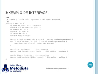MétodosOs métodos também podem receber valores para serem utilizados durante sua execução, esses valores são chamados parâmetros.Exemplo:125/** * Classe utilizada para demonstrar o uso de métodos que recebem parâmetros. */publicclassMetodoParametro {publicint atributo1;  /**   * Método utilizado para atribuir o valor do atributo1.   */publicvoid metodo1(int valor) {    System.out.println("Chamando o metodo 1.");    atributo1 = valor;    System.out.println("O valor do atributo1 eh: " + atributo1);  }Guia de Estudos para SCJA