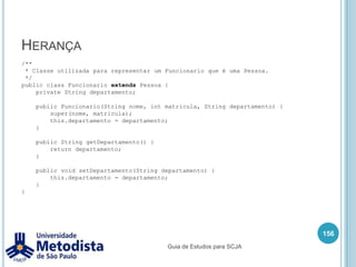 Exemplo de Interface142        //Verifica se tem saldo para realizar a manutenção da conta.if(temSaldo) {doublenovoSaldo = conta.getSaldo() - 0.25;            conta.setSaldo(novoSaldo);            //Deposita o dinheiro da manutenção na conta do banco sakurai.            deposito(this.contaBancoSakurai, 0.25);        } else {            System.out.println("Não conseguiu cobrar a manutenção da conta " +                    conta.getNumero() + " !!!");        }    }    public boolean saque(Conta conta, double valor) {        //Verifica se tem saldo suficiente para fazer o saque        if(conta.getSaldo() >= valor) {            //Realiza o saque na conta.            double novoValor = conta.getSaldo() - valor;            conta.setSaldo( novoValor );            System.out.println("Saque efetuado!!!");            //Toda vez que fizer um saque faz cobra a manutenção da conta.            manutencaoConta(conta);            return true;Guia de Estudos para SCJA