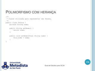 Modificador de acessoOs modificadores de acesso são utilizados para proteger o acesso a um atributo, método ou uma classe de outras classes, em Java temos os seguintes modificadores:private (Restringe totalmente o acesso do atributo ou método da classe de todas as demais classes)default (Apenas classes do mesmo pacote tem acesso a classe, método ou atributo que possui este modificador)protected (Um atributo ou método é visível apenas para as classes do mesmo pacote ou para as subclasses daquela classe)public (classes, métodos e atributos podem ser acessados a partir de qualquer outra classe)Dentro de um arquivo .java, só pode existir uma classe do tipo public e esta classe precisa obrigatoriamente ter o mesmo nome que o nome do arquivo .java.160Guia de Estudos para SCJA