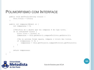 Multiplicidade com matrizesQuando uma classe pode guardar mais de uma referencia para outra classe, podemos utilizar uma estrutura de vetor, matriz, lista e outros, exemplo:A classe Pagamento possui um conjunto da classe Servico, através do relacionamento da UML sabemos que é no mínimo 1 e não tem limite de quantidade máxima.169Guia de Estudos para SCJA