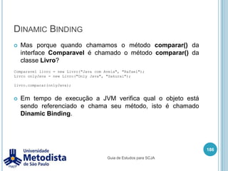 PolimorfismoPolimorfismo é a capacidade de um objeto ser referenciado de diversas formas e com isso realizar as mesmas tarefas (ou chamadas de métodos) de diferentes formas.Durante a execução do programa, a JVM verifica qual a classe de origem do objeto e chama o método desta classe.172Guia de Estudos para SCJA