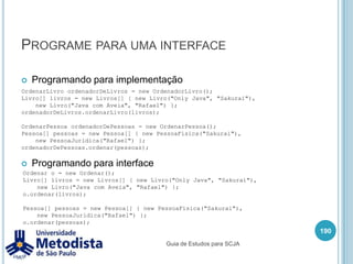Polimorfismo com herança176/** * Classe utilizada para representar uma Pessoa Fisica * que É UMA subclasse de Pessoa. */publicclassPessoaJuridicaextends Pessoa {private String cnpj;public String getCnpj() {returncnpj;    }publicvoidsetCnpj(String cnpj) {this.cnpj = cnpj;    }public String getNome() {return "Pessoa Juridica: " + super.getNome() + " - CNPJ: " +this.getCnpj();    }}Guia de Estudos para SCJA