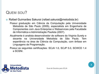 Quem sou?Rafael Guimarães Sakurai (rafael.sakurai@metodista.br)Possui graduação em Ciência da Computação pela Universidade Metodista de São Paulo (2005), especialista em Engenharia de Componentes com Java Enterprise e Webservices pela Faculdade de Informática e Administração Paulista (2007).Atualmente é analista desenvolvedor de software da Virginia Surety e docente na Universidade Metodista de São Paulo. Tem experiência na área de Ciência da Computação, com ênfase em Linguagens de Programação.Possui as seguintes certificações: SCJA 1.0, SCJP 5.0, SCWCD 1.4 e SCSNI.2Guia de Estudos para SCJA