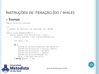Instruções condicionais (if / else)A instrução condicionais if, é utilizada para executar alguns comandos apenas se sua condição for true (verdadeira).O else pode ou não acompanhar o if, mas o else não pode ser usado sozinho, e é utilizado para executar alguns comandos caso a condição do if for false (falso).201if (condição) {    //Comandos executados caso a condição verdadeira.}if (condição) {    //Comandos executados caso a condição verdadeira.} else {    //Comandos executados caso a condição falsa.}Guia de Estudos para SCJA
