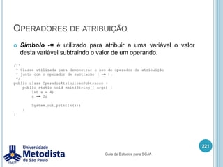 Instruções de iteração (for)Utilizamos a instrução for quando queremos executar um bloco de instruções n vezes.for(<inicialização>; <condição de execução>; <pós-instruções>) {		<< instruções >>}Utilizamos a área inicialização para criar variáveis ou atribuir valores para variáveis já declaradas, mas todas as variáveis precisam ser do mesmo tipo, está área é executada antes de começar a estrutura de repetição do for.Utilizamos a área condição de execução para definir a lógica de parada da estrutura de repetição for.Utilizamos a área pós-instruções para executar alguma ação que deve ocorrer cada vez que as instruções dentro for forem executados.207Guia de Estudos para SCJA