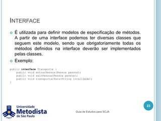 ObjetoUm objeto é a representação de um conjunto de características e funcionalidades para representar algo do mundo real. Podemos por exemplo representar pessoas como objetos, onde cada pessoa terá suas características próprias como nome, data de nascimento, documento de identidade e outros.Também podemos representar as ações que uma objeto que é uma pessoa pode ter, como por exemplo andar, pensar, falar e outros.Na OO as características são chamados de atributos e as ações são chamadas de métodos, onde todos os objetos do mesmo tipo possuem os mesmos métodos, mas cada um pode ter seus atributos com valores diferentes (estado).17Guia de Estudos para SCJA
