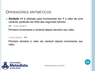 4.4 - Com base em um algoritmo como pseudo-código, desenvolver código que aplique corretamente os operadores apropriados, incluindo operadores de atribuição (limitados a: =, +=, -=), operadores aritméticos (limitados a: +, -, *, /, %, ++, --), operadores relacionais (limitados a: <, <=, >, >=, ==, !=) e operadores lógicos (limitados a: !, &&, ||) para produzir o resultado desejado. Além disso, escrever código que determine a igualdade de dois objetos ou duas primitivas.218