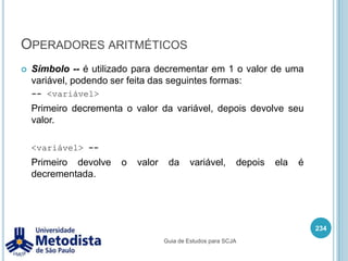 Operadores de atribuiçãoSímbolo += é utilizado para atribuir a uma variável o valor desta variável somada ao valor de um operando.220/** * Classe utilizada para demonstrar o uso do operador de atribuição * junto com o operador de adição ( += ). */public class OperadorAtribuicaoAdicao {    public static void main(String[] args) {        int x = 4;        x += 2;        System.out.println(x);    }}Guia de Estudos para SCJA