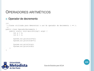 Operadores de atribuiçãoSímbolo -= é utilizado para atribuir a uma variável o valor desta variável subtraindo o valor de um operando.221/** * Classe utilizada para demonstrar o uso do operador de atribuição * junto com o operador de subtração ( -= ). */public class OperadorAtribuicaoSubtracao {    public static void main(String[] args) {        int x = 4;        x -= 2;        System.out.println(x);    }}Guia de Estudos para SCJA