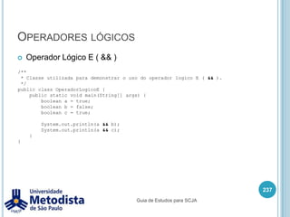 Operadores relacionaisSímbolo < é chamado de menor que.<operando1> < <operando2>	Retorna true se o valor do operando1 for menor que o valor do operando2, caso contrario retorna false.223/** * Classe utilizada para demonstrar o uso do operador relacional menor que ( < ). */public class OperadorMenorQue {    public static void main(String[] args) {        int a = 5;        int b = 3;        System.out.println(a < b);    }}Guia de Estudos para SCJA