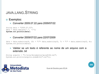 Igualdade de objetosQuando queremos comparar se duas variáveis apontam para o mesmo objeto podemos usar a igualdade ( == ), exemplo:246/** * Classe utilizada para mostrar igualdade de objeto. */public class TestePessoa2 {    public static void main(String[] args) {        Pessoa paulo = new Pessoa();        paulo.setIdade(24);        Pessoa pedro = paulo;        if(paulo == pedro) {            System.out.println("Eh a mesma pessoa!!!");        } else {            System.out.println("Sao pessoas diferentes!!!");        }    }}Guia de Estudos para SCJA