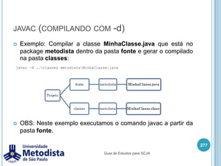 PackageQuando precisamos organizar as classes de uma aplicação Java, podemos separá-las em diversos pacotes (pastas), para isto utilizamos a palavra-chave package.A organização de classes em pacotes ocorre do forma semelhante a um diretório de arquivos, onde será criado uma estrutura de pastas para armazenar as classes Java.263package pacote.subPacote.subSubPacote;Guia de Estudos para SCJA