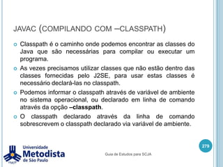 PackageNo arquivo da classe devemos declarar o nome do pacote ao qual ela pertence. Esta declaração deve ser feita obrigatoriamente na primeira linha do arquivo:Note que na declaração acima separamos os packages por ponto.265//Declaração do pacote onde está a classe.package br.biblioteca.telas;/** * Classe utilizada para demonstrar o uso de package. */public class CadastroLivro {    //código}Guia de Estudos para SCJA