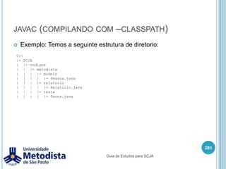 PackageDepois de organizar as classes em packages podemos ter classes com o mesmo nome mas em packages diferentes:Neste exemplo temos as classes Pessoa com o mesmo nome mas em packages diferentes.Note que seguimos o padrão de escrita de nome do package e da classe, facilitando a identificação dos mesmos.267br|--- metodista|     |--- modelo|     |    |--- Pessoa|     |--- relatorio|          |--- PessoaGuia de Estudos para SCJA