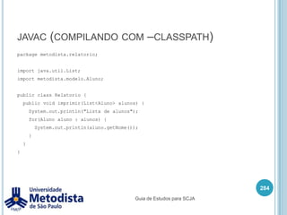 ImportNeste exemplo declaramos que a classe CadastroLivro irá utilizar a classe Livro do package “br.metodista.modelo”, e as classes MostrarTela e XmlConvert do package “br.metodista.util”.270package br.biblioteca.telas;//Declaração dos imports.import br.biblioteca.Livro;import br.biblioteca.util.MostrarTela;import br.biblioteca.util.XmlConverter;/** * Classe utilizada para demonstrar o uso de imports. */public class CadastroLivro2 {    //código}Guia de Estudos para SCJA