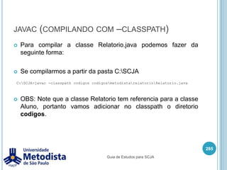 ImportA declaração do import precisa ser obrigatoriamente após a declaração do package (se o mesmo existir) e antes da declaração da classe ou interface.Quando queremos utilizar muitas classes de um mesmo package, podemos importar o package inteiro utilizando o caractere asterisco ( * ) no lugar do nome das classes, exemplo:Assim a classe pode utilizar todas as classes que existirem dentro do package br.metodista.util.271importbr.metodista.util.*;Guia de Estudos para SCJA