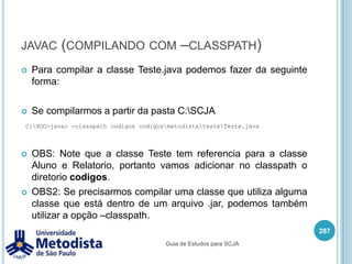 ImportQuando importamos mais de uma classe com o mesmo nome, precisamos declarar o nome completo da classe quando vamos utilizá-la.273package br.metodista.teste;//Declaração dos imports.import br.metodista.modelo.Pessoa;import br.metodista.relatorio.Pessoa;/** * Classe utilizada para demonstrar o uso de imports com mesmo nome. */public class TesteImports {    public static void main(String[] args) {br.metodista.modelo.Pessoa p1 = new br.metodista.modelo.Pessoa();br.metodista.relatorio.Pessoa p2 = new br.metodista.relatorio.Pessoa();    }}Guia de Estudos para SCJA