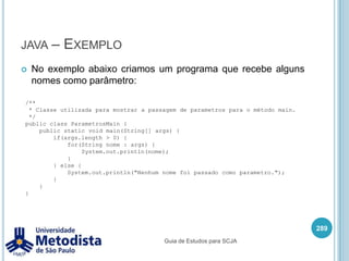 javacjavac é um comando utilizada para invocar o compilador Java.Este comando pode receber diversos parâmetros, como por exemplo:-classpath <path> Especifica onde encontrar os arquivos de classes e anotações-d <directory> Especifica o local onde gerar os arquivos .class.-help Imprime todas as opções disponíveis.275javac <opções> <ClasseJava.java>Guia de Estudos para SCJA