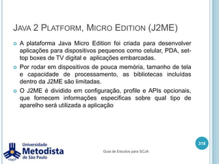 java.ioSuporte ao pacote de entrada / saída (input / output) de informações :Arquivo e dispositivo de entrada e saída.Serialização de objetos.Buffer para dados de tipos primitivos.Conjunto de codificadores e decodificadores de caracteres.Interface de arquivos com suporte a bloqueio e mapeamento de memória.Mais informações: http://java.sun.com/javase/6/docs/technotes/guides/io/index.html304Guia de Estudos para SCJA