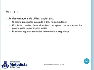 Mensagem (mensageria)Mensageria é utilizado para realizar a comunicação entre aplicações e componentes.Esta forma de comunicação fornece um baixo acoplamento, pois o componente remetente envia uma mensagem para um agente de mensageria e o receptor pode a qualquer momento pegar na fila a mensagem.333Guia de Estudos para SCJA