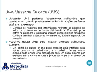 AppletApplet é uma aplicação Java que pode ser utilizada através de um browser. Os applets podem ser adicionados dentro de páginas web através da tag<applet>.O applet foi desenvolvido com o intuito de distribuir de forma mais flexível as aplicações stand-alone, através de um browser e o JRE instalado o cliente poderia usar o applet.Como a web ainda estava no começo e a grande maioria dos sites eram apenas com informações estáticas, utilizando o applet os clientes poderiam obter informações dinâmicas realizando a comunicação com um servidor.346Guia de Estudos para SCJA