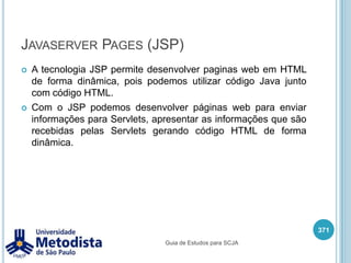 Javaserver Pages (JSP)Permite criar paginas web com conteúdo estático e dinâmico utilizando HTML com Java.Pode utilizar expressionlanguage para acessar objetos do servidor.Pode criar tags customizadas para o desenvolvimento das páginas.357Guia de Estudos para SCJA