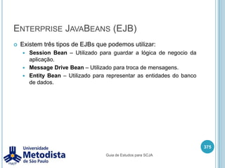 Java Naming and Directory Interface (JNDI)Quando desenvolvemos aplicações muitas vezes precisamos obter alguns componentes ou recursos adicionais como por exemplo componentes EJB, conexão com banco de dados, filas de mensagerias e outros.Utilizando JNDI podemos especificar um contexto informando onde os componentes ou recursos estão e através de seus nomes podemos obter seus objetos.361Guia de Estudos para SCJA