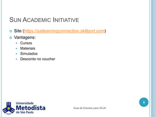 Sun Academic InitiativeSite (https://sailearningconnection.skillport.com)Vantagens:CursosMateriaisSimuladosDesconto no voucher5Guia de Estudos para SCJA