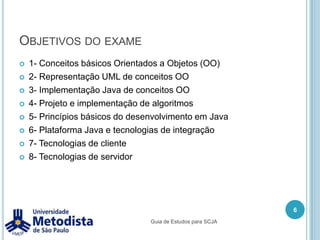Objetivos do exame1- Conceitos básicos Orientados a Objetos (OO)2- Representação UML de conceitos OO3- Implementação Java de conceitos OO4- Projeto e implementação de algoritmos5- Princípios básicos do desenvolvimento em Java6- Plataforma Java e tecnologias de integração7- Tecnologias de cliente8- Tecnologias de servidor6Guia de Estudos para SCJA