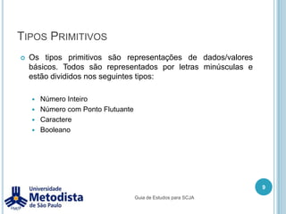 Tipos PrimitivosOs tipos primitivos são representações de dados/valores básicos. Todos são representados por letras minúsculas e estão divididos nos seguintes tipos:Número InteiroNúmero com Ponto FlutuanteCaractereBooleano9Guia de Estudos para SCJA