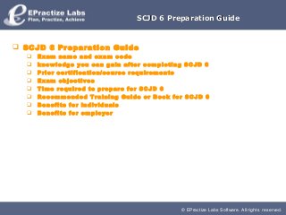 SCJD 6 Preparation Guide



 SCJD 6 Preparation Guide
     Exam name and exam code
     knowledge you can gain after completing SCJD 6
     Prior certification/course requirements
     Exam objectives
     Time required to prepare for SCJD 6
     Recommended Training Guide or Book for SCJD 6
     Benefits for individuals
     Benefits for employer




                                            © EPractize Labs Software. All rights reserved.
 