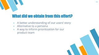 What did we obtain from this effort?
» A better understanding of our users’ story
» Alternative to a persona
» A way to in...