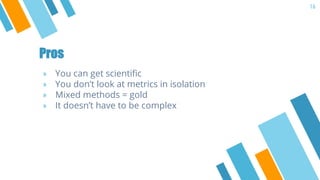 Pros
» You can get scientific
» You don’t look at metrics in isolation
» Mixed methods = gold
» It doesn’t have to be comp...