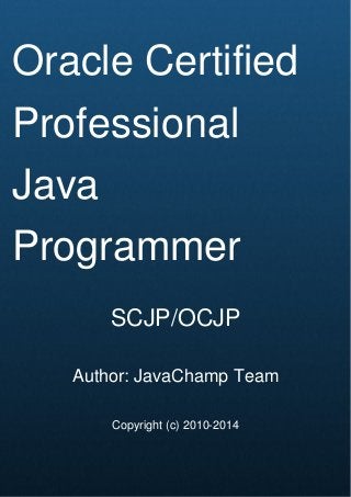 Cover Page
Oracle Certified
Professional
Java
Programmer
SCJP/OCJP
Author: JavaChamp Team
Copyright (c) 2010-2014
 