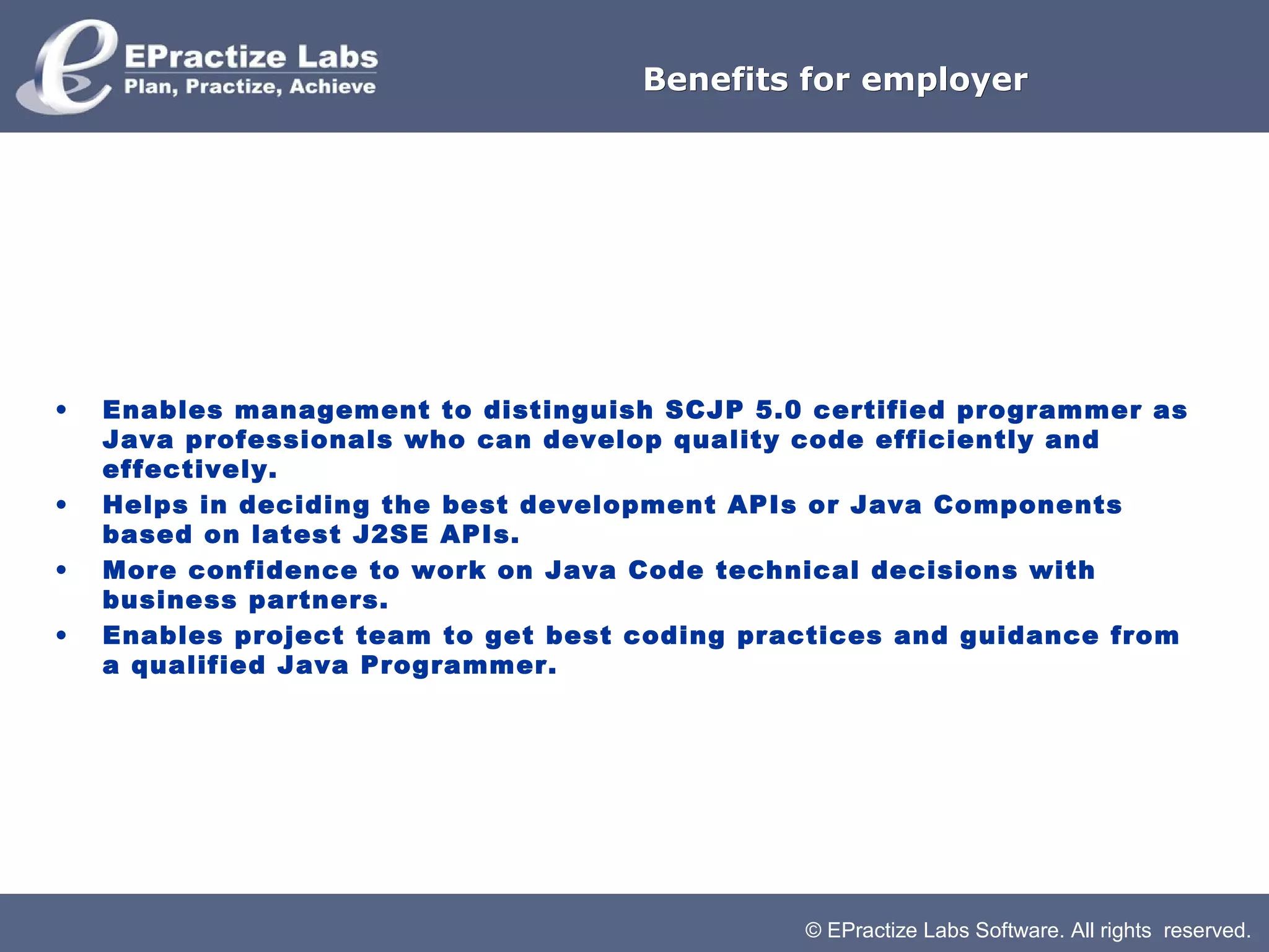 © EPractize Labs Software. All rights reserved.
Benefits for employerBenefits for employer
• Enables management to distinguish SCJP 5.0 certified programmer as
Java professionals who can develop quality code efficiently and
effectively.
• Helps in deciding the best development APIs or Java Components
based on latest J2SE APIs.
• More confidence to work on Java Code technical decisions with
business partners.
• Enables project team to get best coding practices and guidance from
a qualified Java Programmer.
 